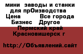 мини- заводы и станки для прОизводства › Цена ­ 100 - Все города Бизнес » Другое   . Пермский край,Красновишерск г.